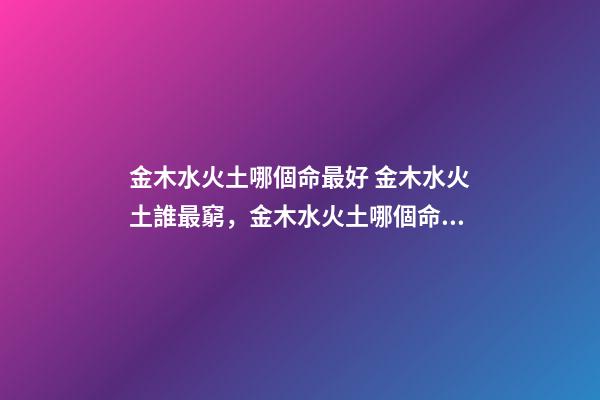 金木水火土哪個命最好 金木水火土誰最窮，金木水火土哪個命最好